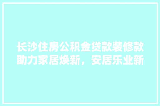 长沙住房公积金贷款装修款助力家居焕新，安居乐业新选择
