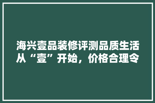海兴壹品装修评测品质生活从“壹”开始，价格合理令人满意