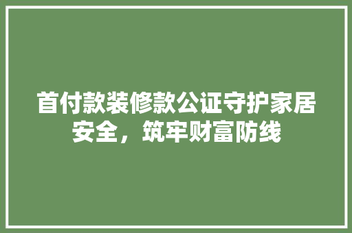 首付款装修款公证守护家居安全，筑牢财富防线
