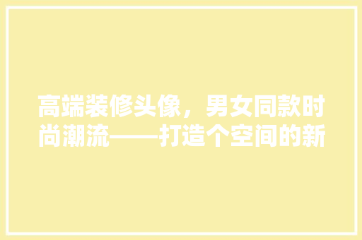 高端装修头像，男女同款时尚潮流——打造个空间的新趋势