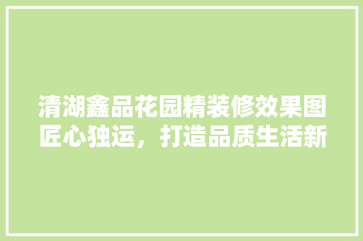 清湖鑫品花园精装修效果图匠心独运，打造品质生活新标杆