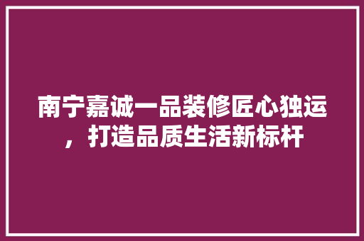 南宁嘉诚一品装修匠心独运，打造品质生活新标杆