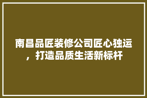 南昌品匠装修公司匠心独运，打造品质生活新标杆