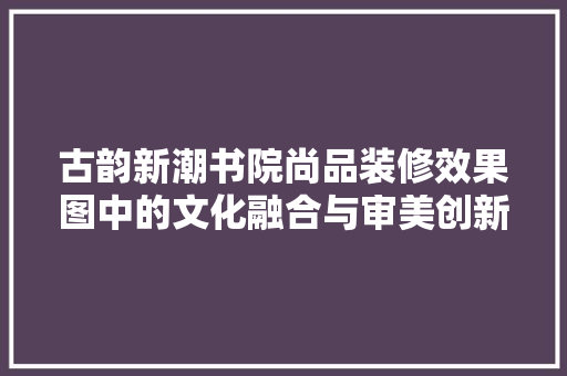 古韵新潮书院尚品装修效果图中的文化融合与审美创新