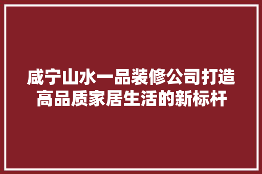 咸宁山水一品装修公司打造高品质家居生活的新标杆