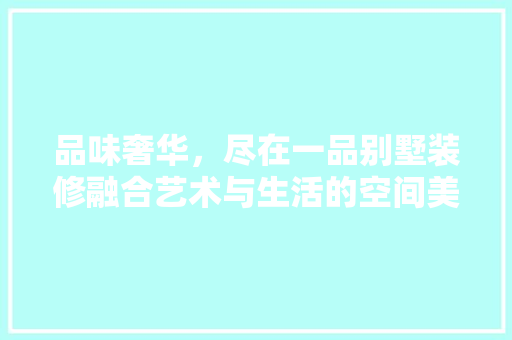 品味奢华，尽在一品别墅装修融合艺术与生活的空间美学