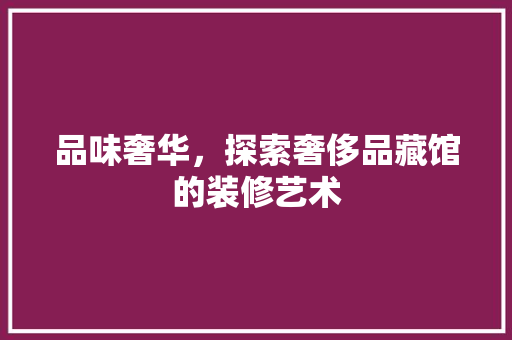 品味奢华，探索奢侈品藏馆的装修艺术