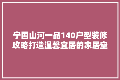 宁国山河一品140户型装修攻略打造温馨宜居的家居空间