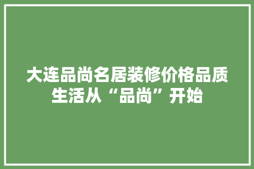 大连品尚名居装修价格品质生活从“品尚”开始