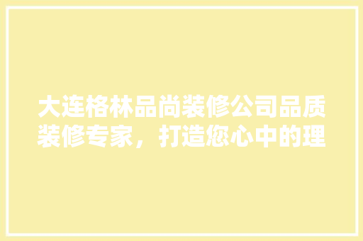 大连格林品尚装修公司品质装修专家，打造您心中的理想家园