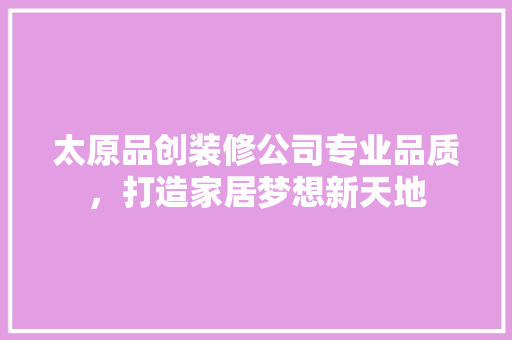 太原品创装修公司专业品质，打造家居梦想新天地