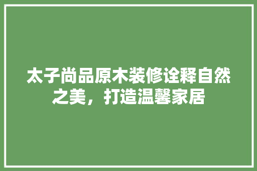 太子尚品原木装修诠释自然之美，打造温馨家居