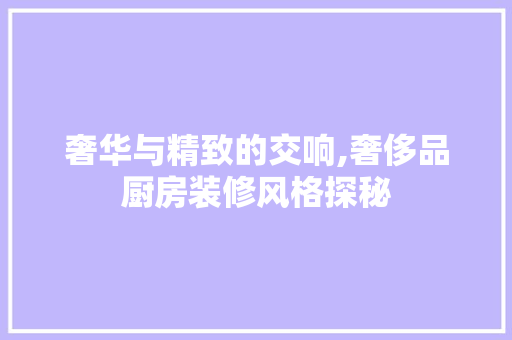 奢华与精致的交响,奢侈品厨房装修风格探秘