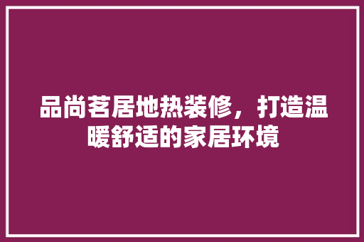 品尚茗居地热装修，打造温暖舒适的家居环境