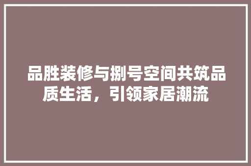 品胜装修与捌号空间共筑品质生活，引领家居潮流