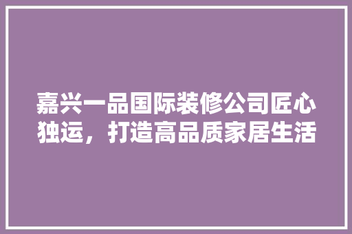 嘉兴一品国际装修公司匠心独运，打造高品质家居生活