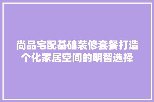 尚品宅配基础装修套餐打造个化家居空间的明智选择