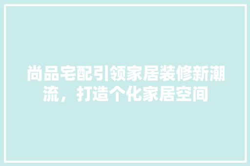尚品宅配引领家居装修新潮流，打造个化家居空间