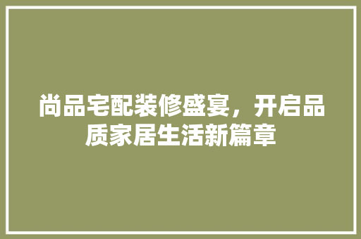 尚品宅配装修盛宴，开启品质家居生活新篇章