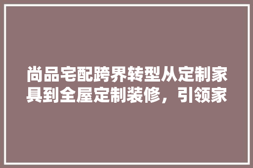尚品宅配跨界转型从定制家具到全屋定制装修，引领家居行业新潮流