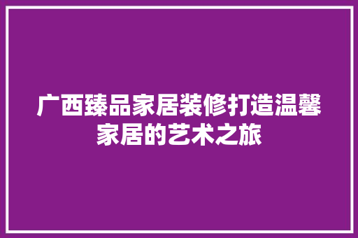 广西臻品家居装修打造温馨家居的艺术之旅