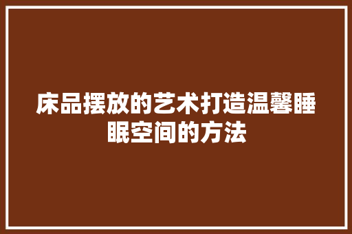 床品摆放的艺术打造温馨睡眠空间的方法