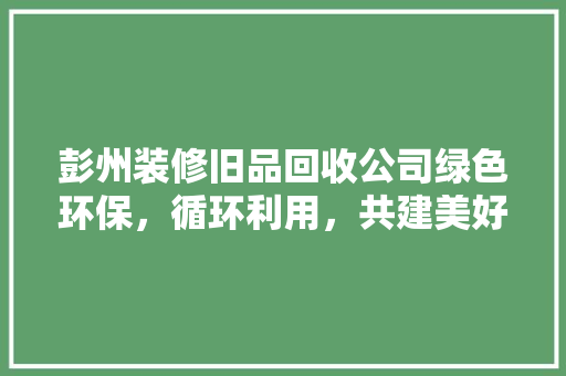 彭州装修旧品回收公司绿色环保，循环利用，共建美好家园