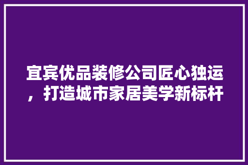 宜宾优品装修公司匠心独运，打造城市家居美学新标杆