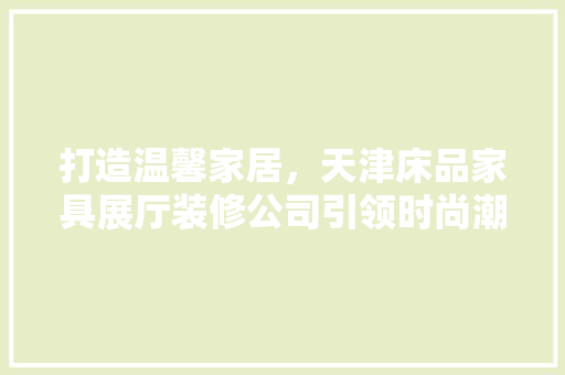 打造温馨家居，天津床品家具展厅装修公司引领时尚潮流