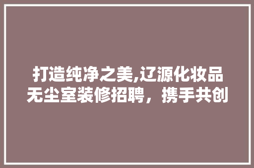 打造纯净之美,辽源化妆品无尘室装修招聘，携手共创辉煌
