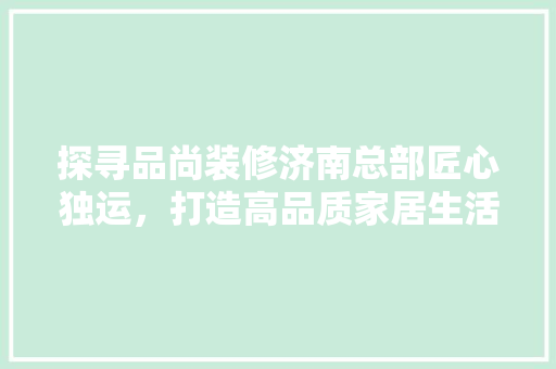 探寻品尚装修济南总部匠心独运，打造高品质家居生活