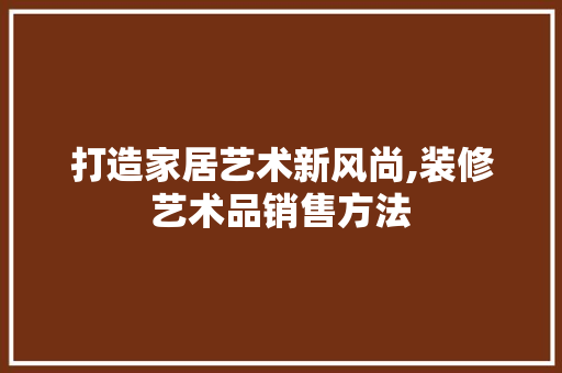 打造家居艺术新风尚,装修艺术品销售方法