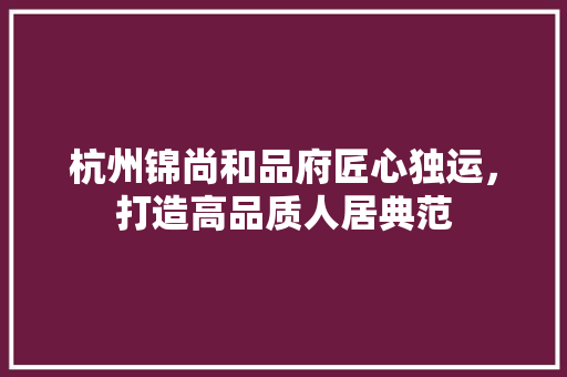 杭州锦尚和品府匠心独运，打造高品质人居典范