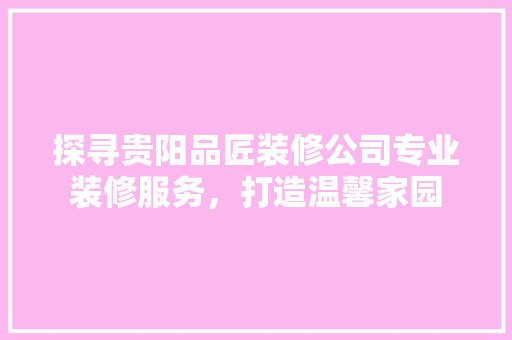 探寻贵阳品匠装修公司专业装修服务，打造温馨家园