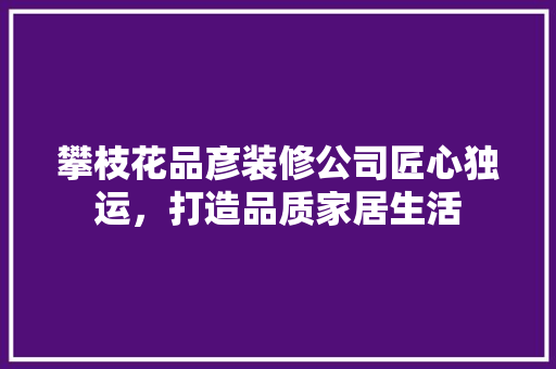攀枝花品彦装修公司匠心独运，打造品质家居生活