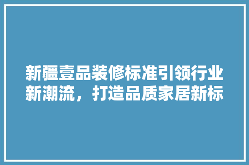 新疆壹品装修标准引领行业新潮流，打造品质家居新标杆