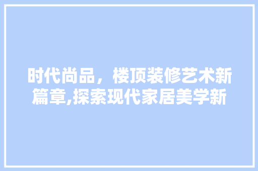 时代尚品，楼顶装修艺术新篇章,探索现代家居美学新境界