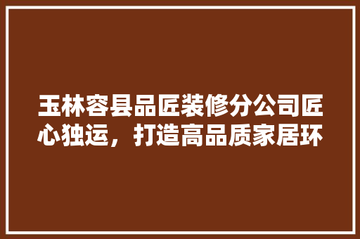 玉林容县品匠装修分公司匠心独运，打造高品质家居环境