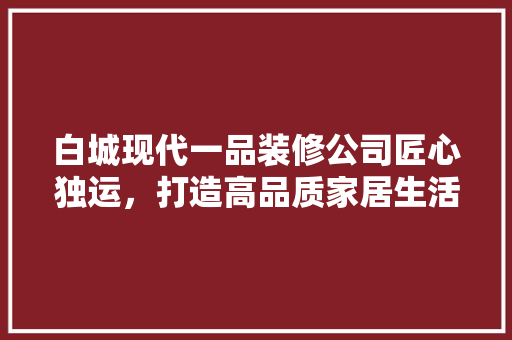 白城现代一品装修公司匠心独运，打造高品质家居生活