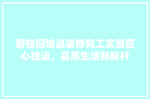 碧桂园城品装修完工实景匠心独运，品质生活新标杆