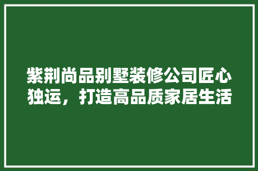紫荆尚品别墅装修公司匠心独运，打造高品质家居生活