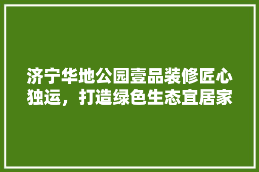 济宁华地公园壹品装修匠心独运，打造绿色生态宜居家园