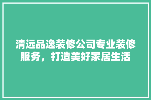 清远品逸装修公司专业装修服务，打造美好家居生活