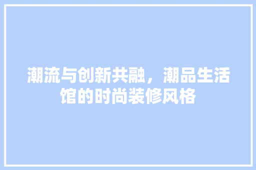 潮流与创新共融，潮品生活馆的时尚装修风格