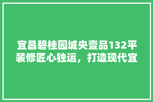 宜昌碧桂园城央壹品132平装修匠心独运，打造现代宜居空间