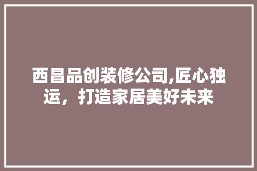 西昌品创装修公司,匠心独运，打造家居美好未来