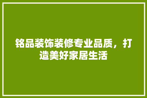 铭品装饰装修专业品质，打造美好家居生活