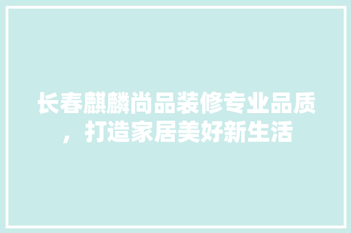 长春麒麟尚品装修专业品质，打造家居美好新生活