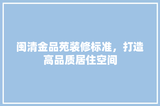 闽清金品苑装修标准，打造高品质居住空间
