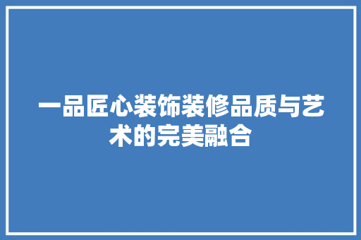 一品匠心装饰装修品质与艺术的完美融合
